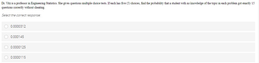 Dr. Vitz is a professor in Engineering Statistics. She gives questions multiple choice tests. If each has five (5) choices, find the probability that a student with no knowledge of the topic in each problem got exactly 15
questions correctly without cheating.
Select the correct response:
O 0.0000312
O 0.000145
O 0.0000125
0.0000115
