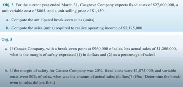 Obj. 3 For the current year ended March 31, Cosgrove Company expects fixed costs of $27,600,000, a
unit variable cost of $805, and a unit sclling price of S1,150.
a. Compute the anticipated break-even sales (units).
b. Compute the sales (units) required to realize operating income of $5,175,000.
Obj. 5
a. If Canace Company, with a break-even point at $960,000 of sales, has actual sales of $1,200,000,
what is the margin of safety expressed (1) in dollars and (2) as a percentage of sales?
b. If the margin of safety for Canace Company was 20%, fixed costs were $1,875,000, and variable
costs were 80% of sales, what was the amount of actual sales (dollars)? (Hint: Determine the break-
even in sales dollars first.)
