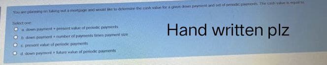 You are planning on taking out a mortgage and would ake to determine the cash value for a given downs payment and set of pendic payments. The cinh viuen egal
Select one
a down payment present value of penodic payments
Hand written plz
b down payment number of payments times payment size
c. presont value of penodic payments
Od down payment future value of periodic payments