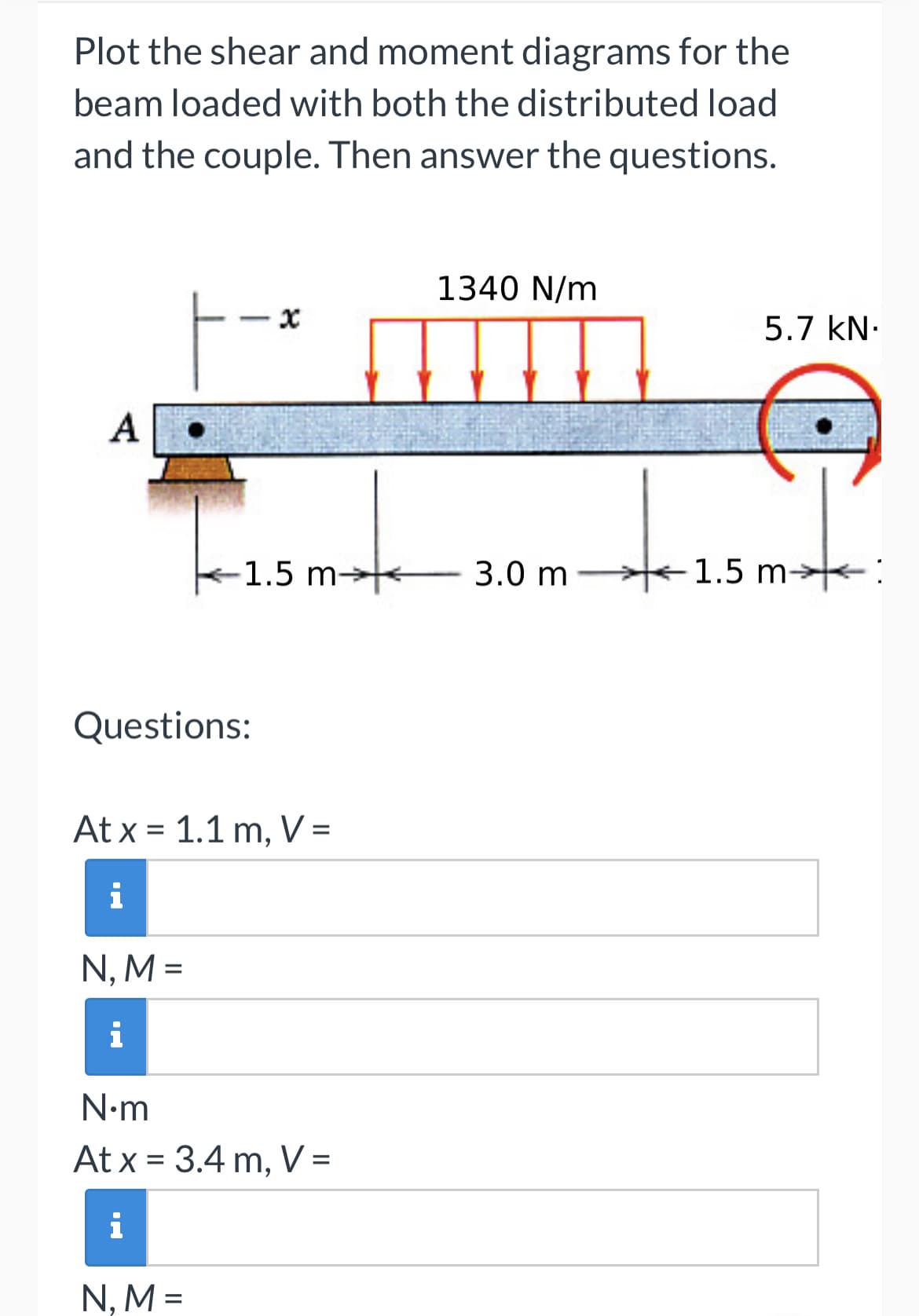 Plot the shear and moment diagrams for the
beam loaded with both the distributed load
and the couple. Then answer the questions.
A
1340 N/m
x
5.7 kN.
-1.5 m-
3.0 m -
Questions:
At x 1.1 m, V =
=
i
N, M =
i
N.m
At x = 3.4 m, V =
i
N, M =
1.5 m