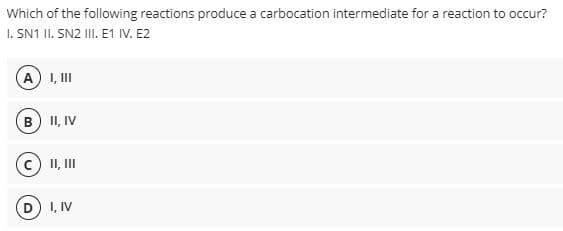 Which of the following reactions produce a carbocation intermediate for a reaction to occur?
I. SN1 II. SN2 III. E1 IV. E2
A) I, III
B) II, IV
II, III
I, IV