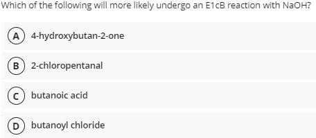 Which of the following will more likely undergo an E1cB reaction with NaOH?
(A) 4-hydroxybutan-2-one
B) 2-chloropentanal
(c) butanoic acid
D butanoyl chloride