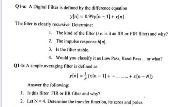 Ql-a: A Digital Filter is defined by the difference equation
y[n] = 0.99y[n- 1] + x[n]
The filter is clearly recursive. Determine:
1. The kind of the filter (i.e. is it an IIR or FIR filter) and why?
2. The impulse response h(n].
3. Is the filter stable.
4. Would you classify it as Low Pass, Band Pass... or what?
Q1-b: A simple averaging filter is defined as
(IN - u)x
yln] =(x[n - 1) + .... . .+ x(n - N))
Answer the following:
1. Is this filter FIR or IIR filter and why?
2. Let N = 4. Determine the transfer function, its zeros and poles.
