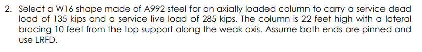 2. Select a W16 shape made of A992 steel for an axially loaded column to carry a service dead
load of 135 kips and a service live load of 285 kips. The column is 22 feet high with a lateral
bracing 10 feet from the top support along the weak axis. Assume both ends are pinned and
use LRFD.
