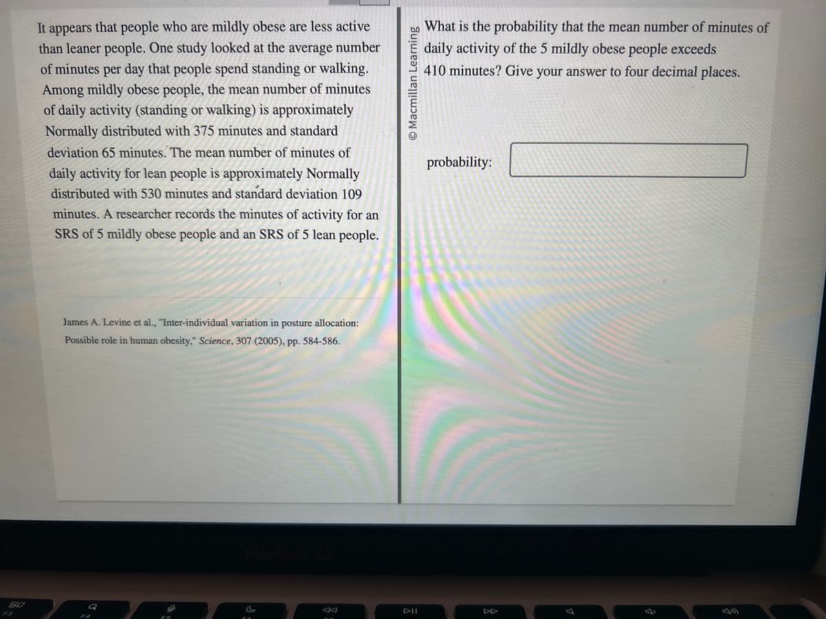 80
It appears that people who are mildly obese are less active
than leaner people. One study looked at the average number
of minutes per day that people spend standing or walking.
Among mildly obese people, the mean number of minutes
of daily activity (standing or walking) is approximately
Normally distributed with 375 minutes and standard
deviation 65 minutes. The mean number of minutes of
daily activity for lean people is approximately Normally
distributed with 530 minutes and standard deviation 109
minutes. A researcher records the minutes of activity for an
SRS of 5 mildly obese people and an SRS of 5 lean people.
James A. Levine et al., "Inter-individual variation in posture allocation:
Possible role in human obesity," Science, 307 (2005), pp. 584-586.
0
O
FA
O Macmillan Learning
DII
What is the probability that the mean number of minutes of
daily activity of the 5 mildly obese people exceeds
410 minutes? Give your answer to four decimal places.
probability:
7