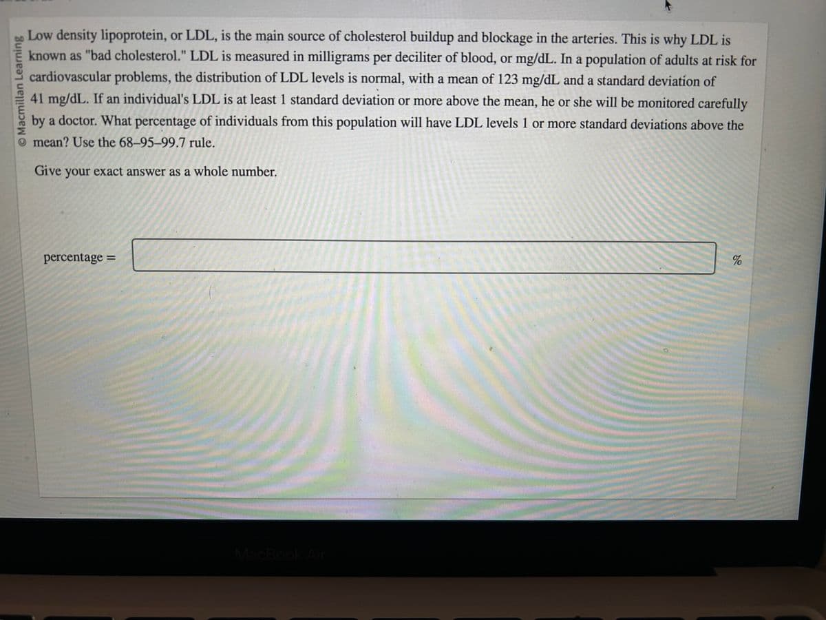 © Macmillan Learning
Low density lipoprotein, or LDL, is the main source of cholesterol buildup and blockage in the arteries. This is why LDL is
known as "bad cholesterol." LDL is measured in milligrams per deciliter of blood, or mg/dL. In a population of adults at risk for
cardiovascular problems, the distribution of LDL levels is normal, with a mean of 123 mg/dL and a standard deviation of
41 mg/dL. If an individual's LDL is at least 1 standard deviation or more above the mean, he or she will be monitored carefully
by a doctor. What percentage of individuals from this population will have LDL levels 1 or more standard deviations above the
mean? Use the 68-95-99.7 rule.
Give your exact answer as a whole number.
percentage =
MacBook Air
%