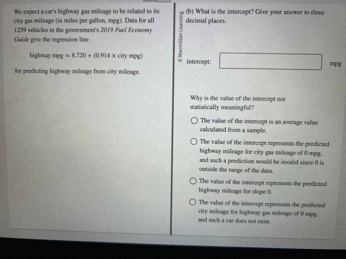 We expect a car's highway gas mileage to be related to its
city gas mileage (in miles per gallon, mpg). Data for all
1259 vehicles in the government's 2019 Fuel Economy
Guide give the regression line
highway mpg = 8.720 + (0.914x city mpg)
for predicting highway mileage from city mileage.
1
O Macmillan Learning
(b) What is the intercept? Give your answer to three
decimal places.
intercept:
Why is the value of the intercept not
statistically meaningful?
The value of the intercept is an average value
calculated from a sample.
The value of the intercept represents the predicted
highway mileage for city gas mileage of 0 mpg,
and such a prediction would be invalid since 0 is
outside the range of the data.
The value of the intercept represents the predicted
highway mileage for slope 0.
O The value of the intercept represents the predicted
city mileage for highway gas mileage of 0 mpg,
and such a car does not exist.
mpg