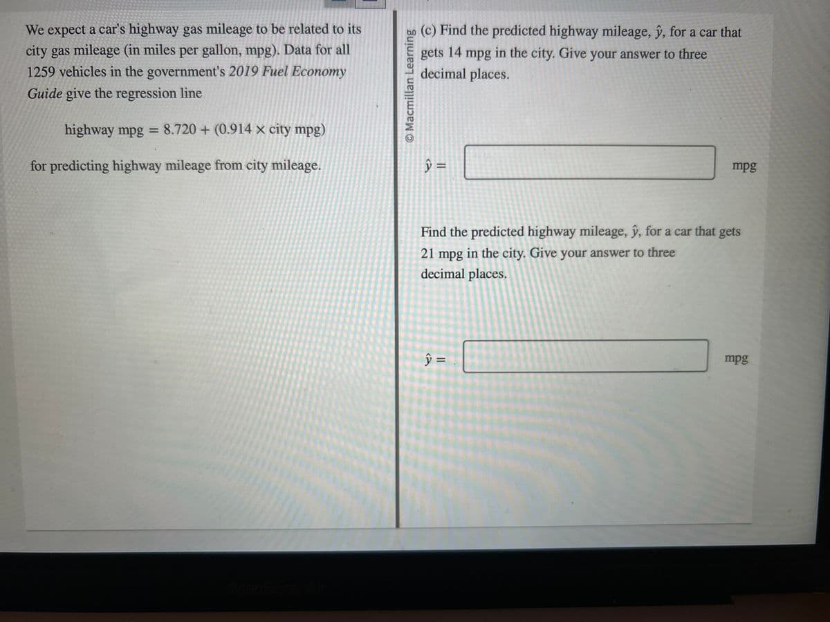 We expect a car's highway gas mileage to be related to its
city gas mileage (in miles per gallon, mpg). Data for all
1259 vehicles in the government's 2019 Fuel Economy
Guide give the regression line
highway mpg = 8.720+ (0.914x city mpg)
for predicting highway mileage from city mileage.
O Macmillan Learning
(c) Find the predicted highway mileage, y, for a car that
gets 14 mpg in the city. Give your answer to three
decimal places.
y =
mpg
Find the predicted highway mileage, y, for a car that gets
21 mpg in the city. Give your answer to three
decimal places.
y =
mpg