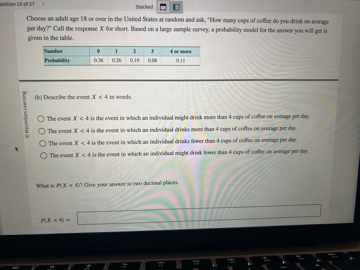 Destion 10 of 27 >
O Macmillan Learning
Choose an adult age 18 or over in the United States at random and ask, "How many cups of coffee do you drink on average
per day?" Call the response X for short. Based on a large sample survey, a probability model for the answer you will get is
given in the table.
Number
Probability
0
1
0.36 0.26
Stacked
(b) Describe the event X < 4 in words.
2
0.19
P(X < 4) =
3
0.08
4 or more
O The event X < 4 is the event in which an individual might drink more than 4 cups of coffee on average per day.
The event X < 4 is the event in which an individual drinks more than 4 cups of coffee on average per day.
The event X < 4 is the event in which an individual drinks fewer than 4 cups of coffee on average per day.
O The event X < 4 is the event in which an individual might drink fewer than 4 cups of coffee on average per day.
0.11
What is P(X < 4)? Give your answer to two decimal places.
MacBook Air
E