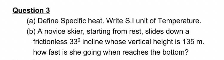 Question 3
(a) Define Specific heat. Write S.I unit of Temperature.
(b) A novice skier, starting from rest, slides down a
frictionless 33° incline whose vertical height is 135 m.
how fast is she going when reaches the bottom?
