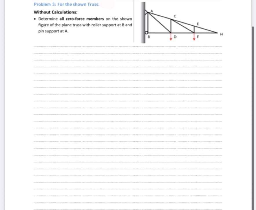 Problem 3: For the shown Truss:
Without Calculations:
• Determine all zero-force members on the shown
figure of the plane truss with roller support at B and
pin support at A.
