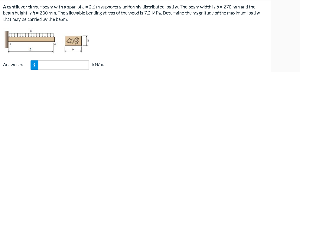 A cantilever timber beam with a span of L= 2.6 m supports a uniformly distributed load w. The beam width is b = 270 mm and the
beam height is h = 230 mm. The allowable bending stress of the wood is 7.2 MPa. Determine the magnitude of the maximum load w
that may be carried by the beam.
Answer: w = i
kN/m.