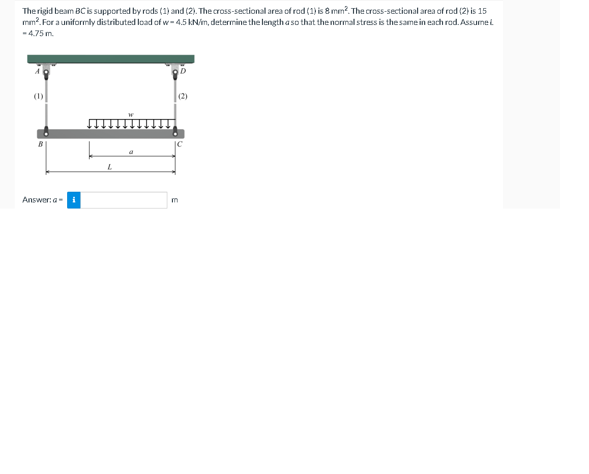 The rigid bearn BC is supported by rods (1) and (2). The cross-sectional area of rod (1) is 8 mm2. The cross-sectional area of rod (2) is 15
mm². For a uniformly distributed load of w=4.5 kN/m, determine the length a so that the normal stress is the same in each rod. Assume L
= 4.75 m.
(1)
Answer: a =
i
L
a
m
D
(2)