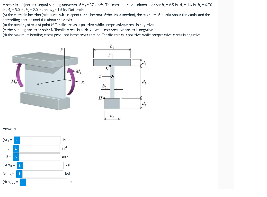 A beam is subjected to equal bending moments of M₂ = 37 kip-ft. The cross-sectional dimensions are b₁ = 8.5 in., d₁ = 1.0 in., b₂ = 0.70
in., d₂ = 5.0 in., b3 = 2.0 in., and d3=1.5 in. Determine:
(a) the centroid location (measured with respect to the bottom of the cross-section), the moment of inertia about the z axis, and the
controlling section modulus about the z axis.
(b) the bending stress at point H. Tensile stress is positive, while compressive stress is negative.
(c) the bending stress at point K. Tensile stress is positive, while compressive stress is negative.
(d) the maximum bending stress produced in the cross section. Tensile stress is positive, while compressive stress is negative.
M₂
Answer:
(a) y= i
1₂= i
S= i
(b) σH = i
(c) OK= i
(d) gmax=
i
in.
in.4
OM,3
ksi
ksi
ksi
M₂
X
b₂
Н.
K
b₁
y
b3
d₁
d₂
dz