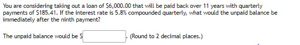 You are considering taking out a loan of S6,000.00 that will be paid back over 11 years with quarterly
payments of $185.41. If the interest rate is 5.8% compounded quarterly, what would the unpaid balance be
immediately after the ninth payment?
The unpaid balance would be S
(Round to 2 decimal places.)
