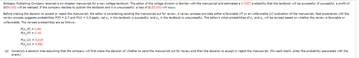Embassy Publishing Company received a six-chapter manuscript for a new college textbook. The editor of the college division is familiar with the manuscript and estimated a 0.7207 probability that the textbook will be successful. If successful, a profit of
$850,000 will be realized. If the company decides to publish the textbook and it is unsuccessful, a loss of $150,000 will occur.
Before making the decision to accept or reject the manuscript, the editor is considering sending the manuscript out for review. A review process provides either a favorable (F) or an unfavorable (U) evaluation of the manuscript. Past experience with the
review process suggests probabilities P(F) = 0.7 and P(U) = 0.3 apply. Let s, = the textbook is successful, and s2 = the textbook is unsuccessful. The editor's initial probabilities of s, and s, will be revised based on whether the review is favorable or
unfavorable. The revised probabilities are as follovws:
P(s, IF) = 0.85
P(s,IF) = 0.15
P(s, IU) = 0.419
P(s,lU) = 0.581
(a) Construct a decision tree assuming that the company will first make the decision of whether to send the manuscript out for review and then the decision to accept or reject the manuscript. (For each blank, enter the probability associated with the
event.)
