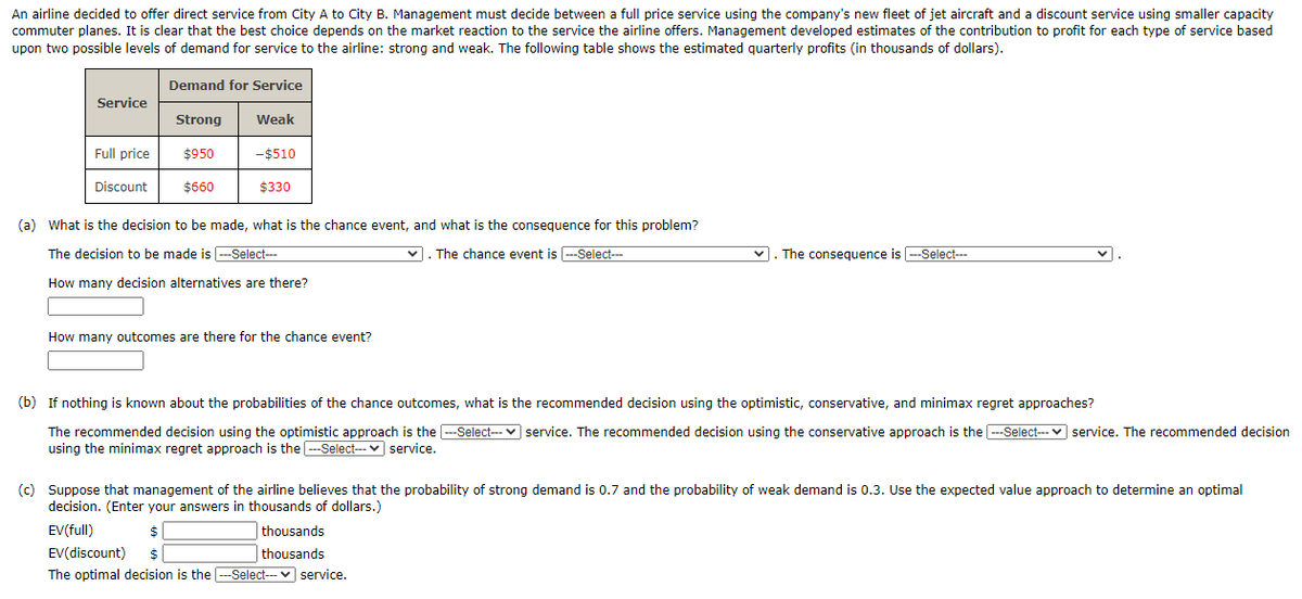 An airline decided to offer direct service from City A to City B. Management must decide between a full price service using the company's new fleet of jet aircraft and a discount service using smaller capacity
commuter planes. It is clear that the best choice depends on the market reaction to the service the airline offers. Management developed estimates of the contribution to profit for each type of service based
upon two possible levels of demand for service to the airline: strong and weak. The following table shows the estimated quarterly profits (in thousands of dollars).
Demand for Service
Service
Strong
Weak
Full price
$950
-$510
Discount
$660
$330
(a) What is the decision to be made, what is the chance event, and what is the consequence for this problem?
The decision to be made is --Select--
v. The chance event is --Select---
v. The consequence is -Select---
How many decision alternatives are there?
How many outcomes are there for the chance event?
(b) If nothing is known about the probabilities of the chance outcomes, what is the recommended decision using the optimistic, conservative, and minimax regret approaches?
The recommended decision using the optimistic approach is the -Select- v service. The recommended decision using the conservative approach is the --Select--- v service. The recommended decision
using the minimax regret approach is the -Select--- v service.
(c) Suppose that management of the airline believes that the probability of strong demand is 0.7 and the probability of weak demand is 0.3. Use the expected value approach to determine an optimal
decision. (Enter your answers in thousands of dollars.)
EV(full)
$
thousands
EV(discount)
thousands
The optimal decision is the ---Select-- v service.

