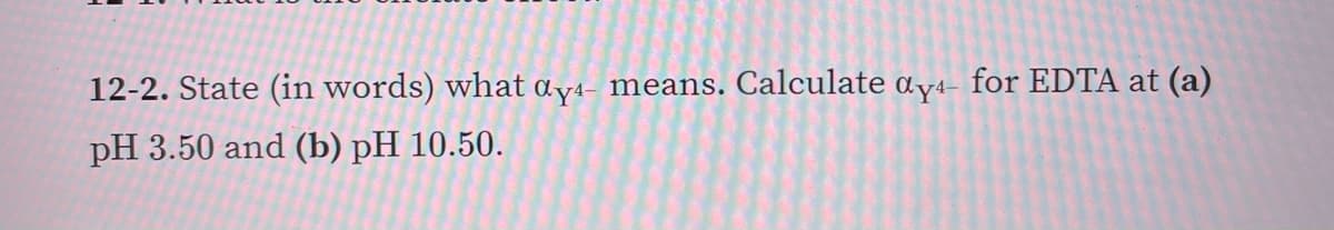 12-2. State (in words) what ay4- means. Calculate ɑy4- for EDTA at (a)
pH 3.50 and (b) рH 10.50.
