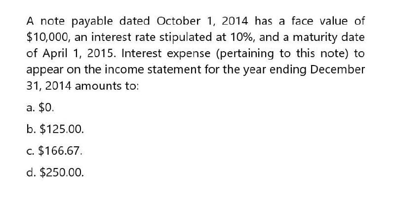 A note payable dated October 1, 2014 has a face value of
$10,000, an interest rate stipulated at 10%, and a maturity date
of April 1, 2015. Interest expense (pertaining to this note) to
appear on the income statement for the year ending December
31, 2014 amounts to:
a. $0.
b. $125.00.
c. $166.67.
d. $250.00.