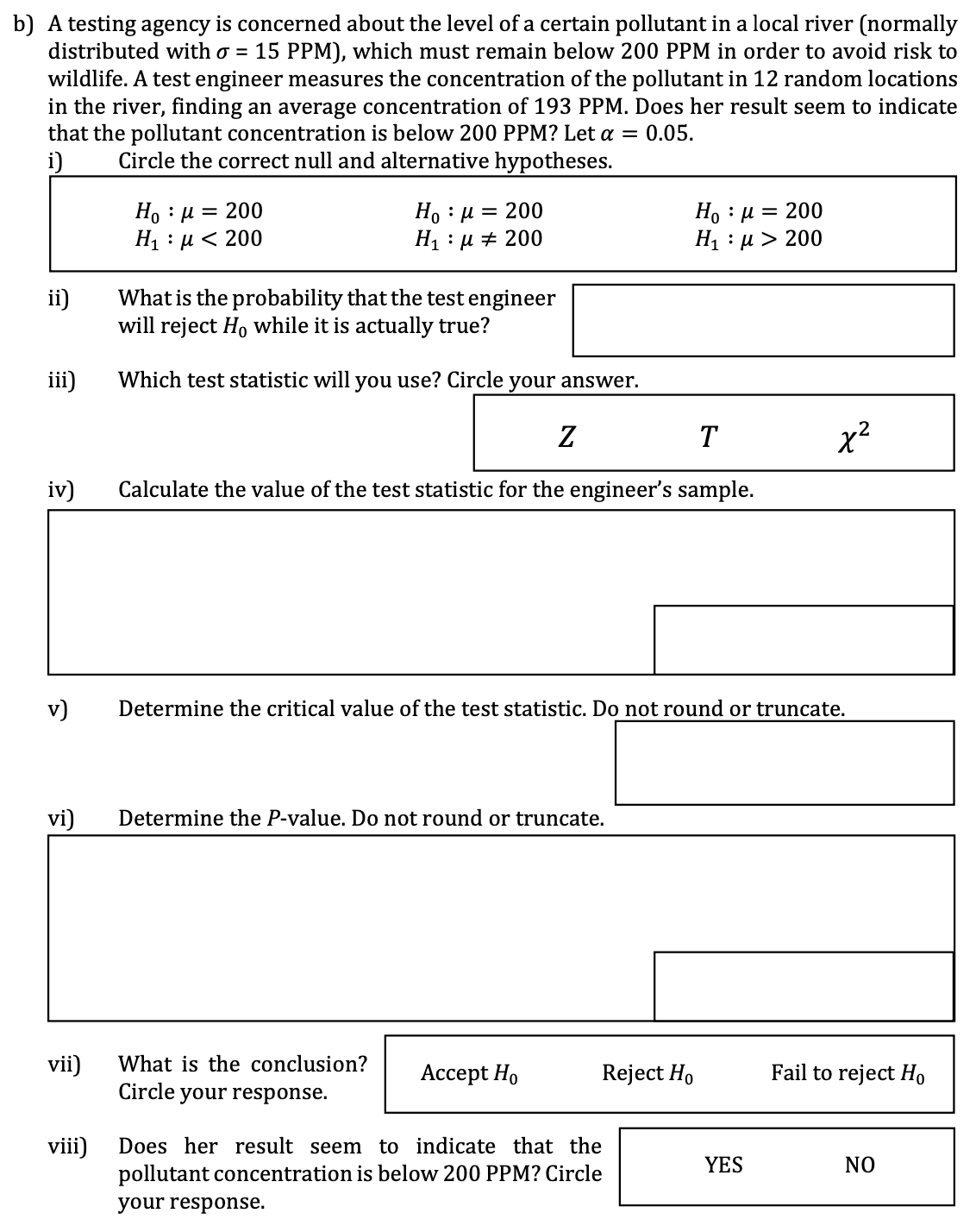 i)
Ho : | = 200
:
H₁ μ< 200
Нo μ = 200
H₁ μ
b) A testing agency is concerned about the level of a certain pollutant in a local river (normally
distributed with σ = 15 PPM), which must remain below 200 PPM in order to avoid risk to
wildlife. A test engineer measures the concentration of the pollutant in 12 random locations
in the river, finding an average concentration of 193 PPM. Does her result seem to indicate
that the pollutant concentration is below 200 PPM? Let α = 0.05.
Circle the correct null and alternative hypotheses.
Нo μ = 200
200
Н₁ μ> 200
ii)
What is the probability that the test engineer
will reject Ho while it is actually true?
iii)
Which test statistic will you use? Circle your answer.
Ꮓ
T
x²
iv)
Calculate the value of the test statistic for the engineer's sample.
v)
vi)
Determine the critical value of the test statistic. Do not round or truncate.
Determine the P-value. Do not round or truncate.
vii)
What is the conclusion?
Circle your response.
Accept Ho
Reject Ho
Fail to reject Ho
viii)
Does her result seem to indicate that the
pollutant concentration is below 200 PPM? Circle
your response.
YES
NO