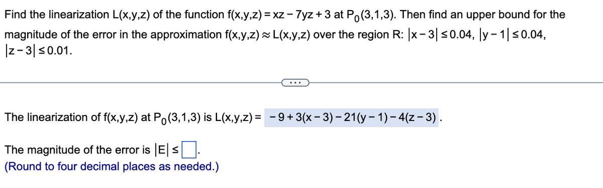 Find the linearization L(x,y,z) of the function f(x,y,z) = xz - 7yz + 3 at Po(3,1,3). Then find an upper bound for the
magnitude of the error in the approximation f(x,y,z) ~ L(x,y,z) over the region R: |x - 3| ≤0.04, |y− 1| ≤0.04,
|z-3| ≤0.01.
The linearization of f(x,y,z) at P (3,1,3) is L(x,y,z) = −9+ 3(x − 3) − 21(y − 1) − 4(z − 3) .
The magnitude of the error is |E|≤|
(Round to four decimal places as needed.)