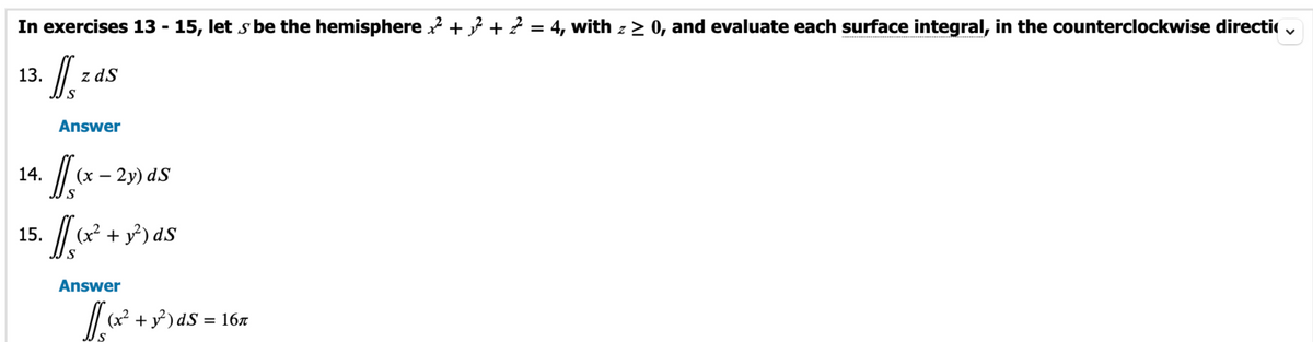 In exercises 13-15, lets be the hemisphere²+²+2 = 4, with z≥ 0, and evaluate each surface integral, in the counterclockwise directi
Is
S
13.
14.
15.
z ds
Answer
f/[(x - 2y) ds
một
(x² + y²) dS
Answer
1/5 ₁x² +
x² + y²) dS = 16″