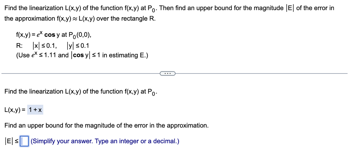 Find the linearization L(x,y) of the function f(x,y) at Po. Then find an upper bound for the magnitude |E| of the error in
the approximation f(x,y) ~ L(x,y) over the rectangle R.
f(x,y) = ex cos y at Po(0,0),
R: x ≤0.1, y ≤0.1
(Use ex ≤ 1.11 and cos y ≤ 1 in estimating E.)
Find the linearization L(x,y) of the function f(x,y) at Po.
L(x,y) = 1 + x
Find an upper bound for the magnitude of the error in the approximation.
|E| ≤ (Simplify your answer. Type an integer or a decimal.)