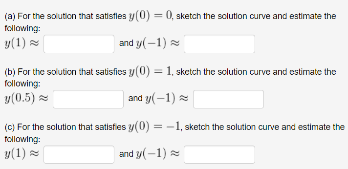 (a) For the solution that satisfies y(0) = 0, sketch the solution curve and estimate the
following:
y(1) 2
and y(-1) 2
(b) For the solution that satisfies y(0) = 1, sketch the solution curve and estimate the
%3|
following:
y(0.5) =
and y(-1) 2
(c) For the solution that satisfies y(0) = –1, sketch the solution curve and estimate the
following:
y(1) =
-
and y(-1) 2
