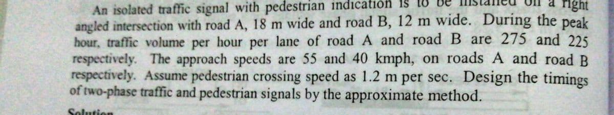 An isolated traffic signal with pedestrian indication is
angled intersection with road A, 18 m wide and road B, 12 m wide. During the peak
hour, traffic volume per hour per lane of road A and roadB are 275 and 225
respectively. The approach speeds are 55 and 40 kmph, on roads A and road B
respectively. Assume pedestrian crossing speed as 1.2 m per sec. Design the timings
of two-phase traffic and pedestrian signals by the approximate method.
right
Solution
