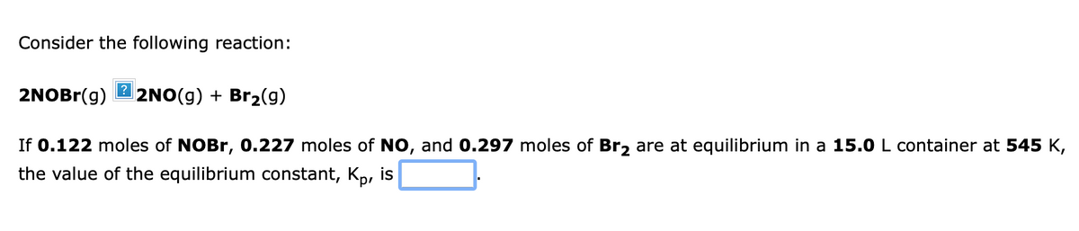 Consider the following reaction:
?
2NOBR(g)
2NO(g) + Br2(g)
If 0.122 moles of NOBR, 0.227 moles of NO, and 0.297 moles of Br, are at equilibrium in a 15.0 L container at 545 K,
the value of the equilibrium constant, Kp, is
