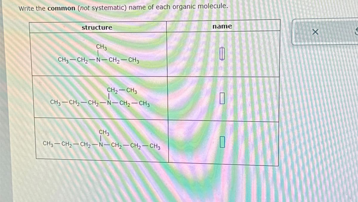 Write the common (not systematic) name of each organic molecule.
structure
CH3
CH3-CH2-N-CH2-CH3
name
CH2-CH3
☐
CH3-CH2-CH2-N-CH2-CH3
CH3
CH3-CH2-CH2-N-CH2-CH2-CH3
X