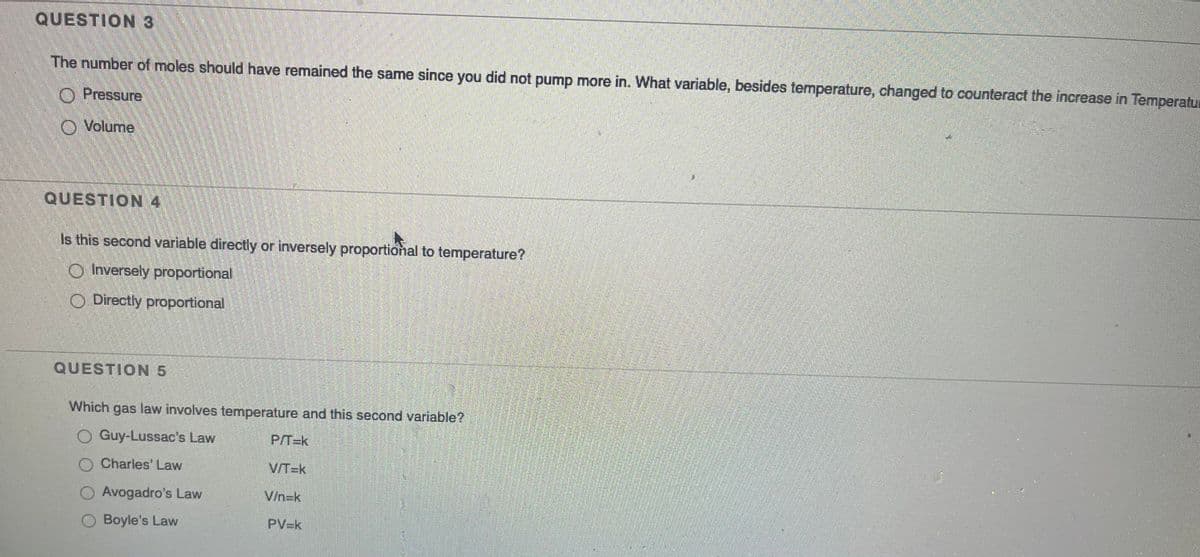 QUESTION 3
The number of moles should have remained the same since you did not pump more in. What variable, besides temperature, changed to counteract the increase in Temperatu
O Pressure
O Volume
QUESTION 4
Is this second variable directly or inversely proportional to temperature?
O Inversely proportional
O Directly proportional
QUESTION 5
Which gas law involves temperature and this second variable?
O Guy-Lussac's Law
P/T=k
Charles' Law
V/T=k
O Avogadro's Law
V/n=k
Boyle's Law
PV=k
