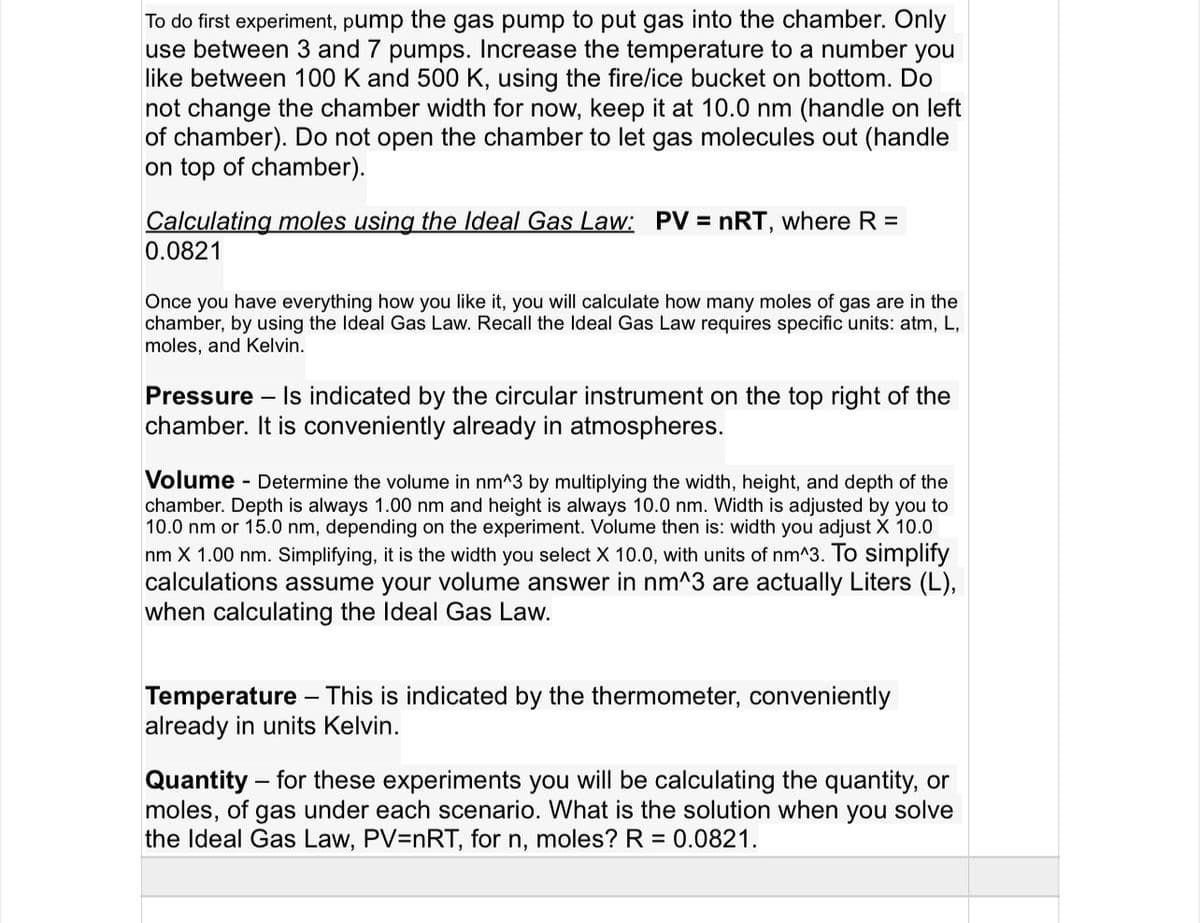 To do first experiment, pump the gas pump to put gas into the chamber. Only
use between 3 and 7 pumps. Increase the temperature to a number you
like between 100 K and 500 K, using the fire/ice bucket on bottom. Do
not change the chamber width for now, keep it at 10.0 nm (handle on left
of chamber). Do not open the chamber to let gas molecules out (handle
on top of chamber).
Calculating moles using the Ideal Gas Law: PV = nRT, where R =
0.0821
Once you have everything how you like it, you will calculate how many moles of gas are in the
chamber, by using the Ideal Gas Law. Recall the Ideal Gas Law requires specific units: atm, L,
moles, and Kelvin.
Pressure
Is indicated by the circular instrument on the top right of the
chamber. It is conveniently already in atmospheres.
Volume
- Determine the volume in nm^3 by multiplying the width, height, and depth of the
chamber. Depth is always 1.00 nm and height is always 10.0 nm. Width is adjusted by you to
10.0 nm or 15.0 nm, depending on the experiment. Volume then is: width you adjust X 10.0
nm X 1.00 nm. Simplifying, it is the width you select X 10.0, with units of nm^3. To simplify
calculations assume your volume answer in nm^3 are actually Liters (L),
when calculating the Ideal Gas Law.
Temperature - This is indicated by the thermometer, conveniently
already in units Kelvin.
Quantity – for these experiments you will be calculating the quantity, or
moles, of gas under each scenario. What is the solution when you solve
the Ideal Gas Law, PV=nRT, for n, moles? R = 0.0821.
