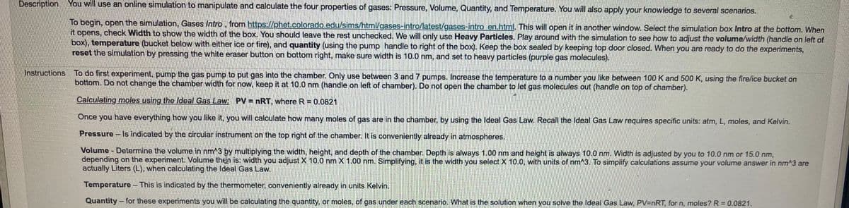 Description You will use an online simulation to manipulate and calculate the four properties of gases: Pressure, Volume, Quantity, and Temperature. You will also apply your knowledge to several scenarios.
To begin, open the simulation, Gases Intro, from https://phet.colorado.edu/sims/html/gases-intro/latest/gases-intro en.html. This will open it in another window. Select the simulation box Intro at the bottom. When
it opens, check Width to show the width of the box. You should leave the rest unchecked. We will only use Heavy Particles. Play around with the simulation to see how to adjust the volume/width (handle on left of
box), temperature (bucket below with either ice or fire), and quantity (using the pump handle to right of the box). Keep the box sealed by keeping top door closed. When you are ready to do the experiments,
reset the simulation by pressing the white eraser button on bottom right, make sure width is 10.0 nm, and set to heavy particles (purple gas molecules).
Instructions To do first experiment, pump the gas pump to put gas into the chamber. Only use between 3 and 7 pumps. Increase the temperature to a number you like between 100 K and 500 K, using the fire/ice bucket on
bottom. Do not change the chamber width for now, keep it at 10.0 nm (handle on left of chamber). Do not open the chamber to let gas molecules out (handle on top of chamber).
Calculating moles using the Ideal Gas Law: PV nRT, where R = 0.0821
Once you have everything how you like it, you will calculate how many moles of gas are in the chamber, by using the Ideal Gas Law. Recall the Ideal Gas Law requires specific units: atm, L, moles, and Kelvin.
Pressure
Is indicated by the circular instrument on the top right of the chamber. It is conveniently already in atmospheres.
Volume - Determine the volume in nm^3 by multiplying the width, height, and depth of the chamber. Depth is always 1.00 nm and height is always 10.0 nm. Width is adjusted by you to 10.0 nm or 15.0 nm,
depending on the experiment. Volume then is: width you adjust X 10.0 nm X 1.00 nm. Simplifying, it is the width you select X 10.0, with units of nm^3. To simplify calculations assume your volume answer in nm^3 are
actually Liters (L), when calculating the Ideal Gas Law.
Temperature- This is indicated by the thermometer, conveniently already in units Kelvin.
Quantity-for these experiments you will be calculating the quantity, or moles, of gas under each scenario. What is the solution when you solve the Ideal Gas Law, PV=nRT, for n, moles? R = 0.0821.
