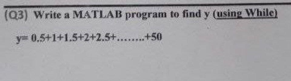 (Q3) Write a MATLAB program to find y (using While)
y=
0.5+1+1.5+2+2.5+........+50