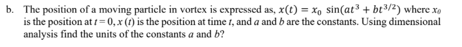 b. The position of a moving particle in vortex is expressed as, x(t) = xo sin(at³ + bt3/2) where xo
is the position at t= 0,x (t) is the position at time t, and a and b are the constants. Using dimensional
analysis find the units of the constants a and b?
