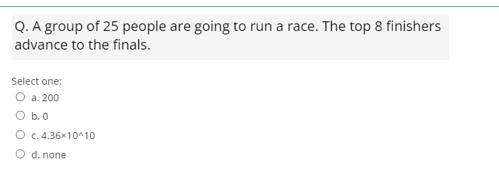 Q. A group of 25 people are going to run a race. The top 8 finishers
advance to the finals.
Select one:
O a. 200
O b.0
O c. 4.36x10^10
O d. none
