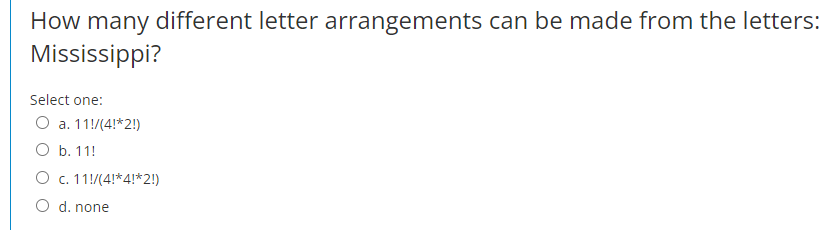How many different letter arrangements can be made from the letters:
Mississippi?
Select one:
O a. 11!/(4!*2!)
O b. 11!
O c. 11!/(4!*4!*2!)
O d. none
