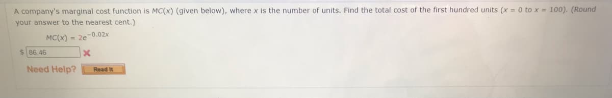 A company's marginal cost function is MC(x) (given below), where x is the number of units. Find the total cost of the first hundred units (x = 0 to x = 100). (Round
your answer to the nearest cent.)
MC(x) = 2e-0.02x
$86.46
Need Help?
Read It
