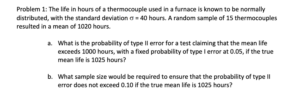 Problem 1: The life in hours of a thermocouple used in a furnace is known to be normally
distributed, with the standard deviation = 40 hours. A random sample of 15 thermocouples
resulted in a mean of 1020 hours.
a. What is the probability of type II error for a test claiming that the mean life
exceeds 1000 hours, with a fixed probability of type I error at 0.05, if the true
mean life is 1025 hours?
b. What sample size would be required to ensure that the probability of type II
error does not exceed 0.10 if the true mean life is 1025 hours?