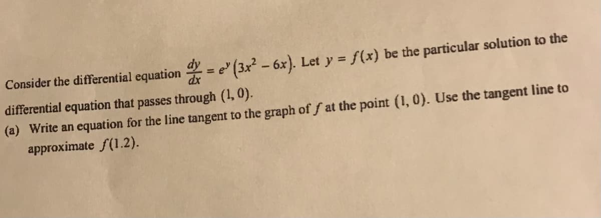 Consider the differential equation = e" (3x - 6x). Let y = f(x) be the particular solution to the
%3D
differential equation that passes through (1, 0).
(a) Write an equation for the line tangent to the graph of f at the point (1, 0). Use the tangent line to
approximate f(1.2).
