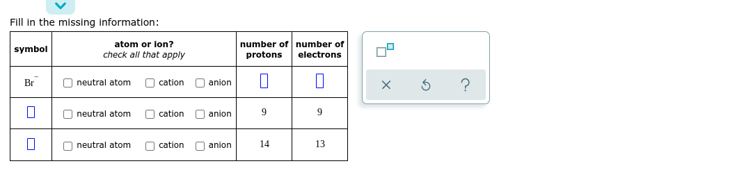 Fill in the missing information:
number of number of
protons
atom or ion?
symbol
check all that apply
electrons
Br
O neutral atom
O cation
O anion
O neutral atom
O cation
O anion
9
9
O neutral atom
O cation
O anion
14
13
