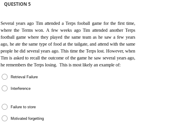 QUESTION 5
Several years ago Tim attended a Terps fooball game for the first time,
where the Terms won. A few weeks ago Tim attended another Terps
football game where they played the same team as he saw a few years
ago, he ate the same type of food at the tailgate, and attend with the same
people he did several years ago. This time the Terps lost. However, when
Tìm is asked to recall the outcome of the game he saw several years ago,
he remembers the Terps losing. This is most likely an example of:
Retrieval Failure
Interference
Failure to store
Motivated forgetting
