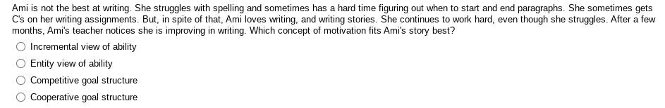 Ami is not the best at writing. She struggles with spelling and sometimes has a hard time figuring out when to start and end paragraphs. She sometimes gets
C's on her writing assignments. But, in spite of that, Ami loves writing, and writing stories. She continues to work hard, even though she struggles. After a few
months, Ami's teacher notices she is improving in writing. Which concept of motivation fits Ami's story best?
O Incremental view of ability
Entity view of ability
Competitive goal structure
Cooperative goal structure
