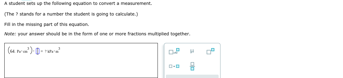 A student sets up the following equation to convert a measurement.
(The ? stands for a number the student is going to calculate.)
Fill in the missing part of this equation.
Note: your answer should be in the form of one or more fractions multiplied together.
(64.
Pa cm ). M
? kPa'm
