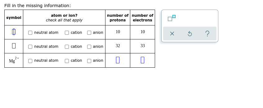 Fill in the missing information:
atom or lon?
number of number of
symbol
check all that apply
protons
electrons
10
10
?
neutral atom
cation
anion
neutral atom
cation
anion
32
33
2+
Mg
neutral atom
cation
anion
