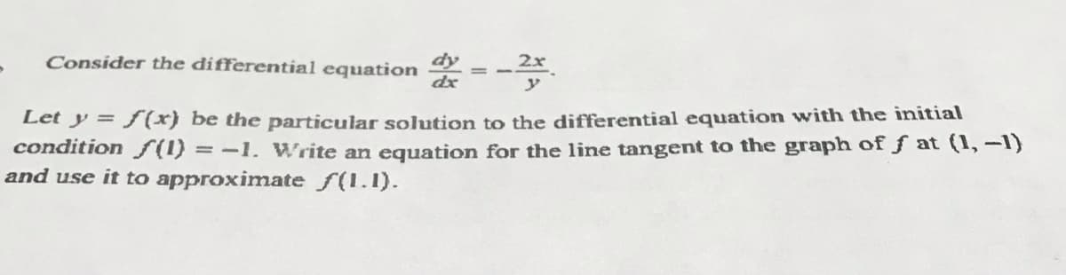 dy
Consider the differential equation
dx
Let y = fx) be the particular solution to the differential equation with the initial
condition S(1) =-1. Write an eguation for the line tangent to the graph of f at (1, -1)
and use it to approximate f(1.1).
