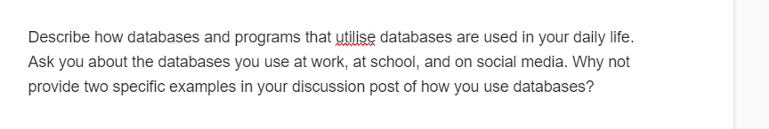 Describe how databases and programs that utilise databases are used in your daily life.
Ask you about the databases you use at work, at school, and on social media. Why not
provide two specific examples in your discussion post of how you use databases?