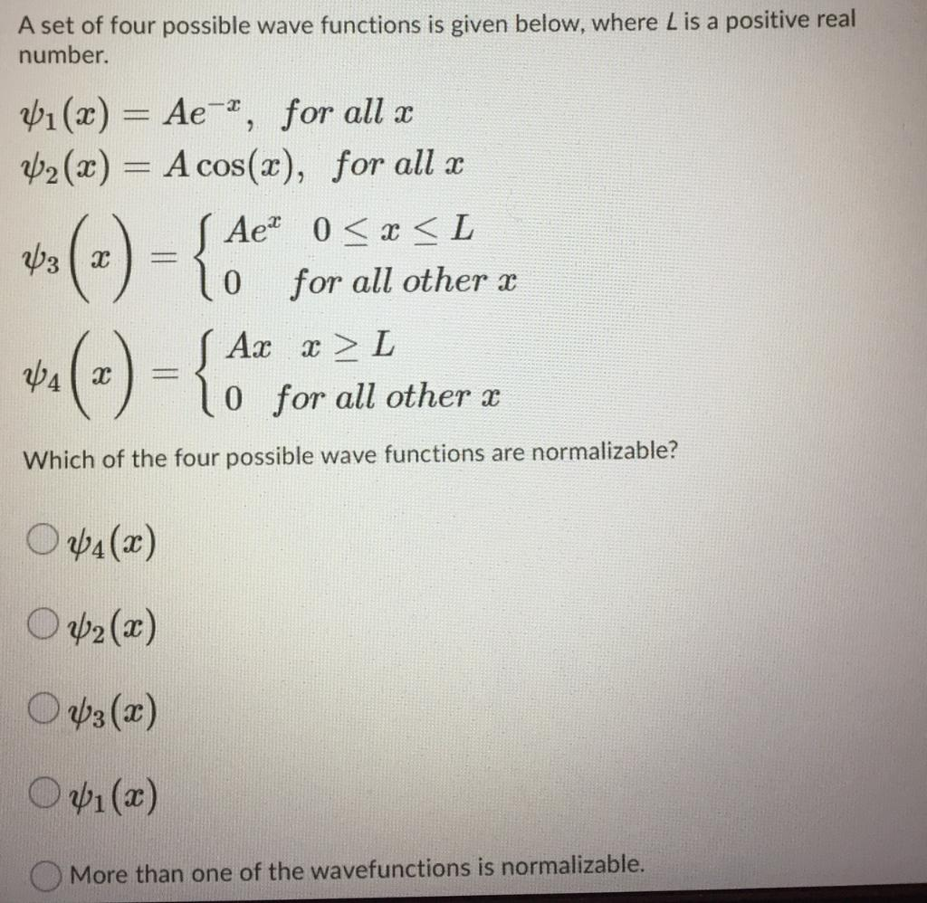 A set of four possible wave functions is given below, where L is a positive real
number.
b1 (x) = Ae , for all x
Þ2 (x) = A cos(x), for all a
%3D
( Ae" 0<x <L
0 for all other x
S Ar a> L
0 for all other x
Which of the four possible wave functions are normalizable?
O p4 (x)
O p2 (x)
O ap3 (x)
O p1 (x)
More than one of the wavefunctions is normalizable.
