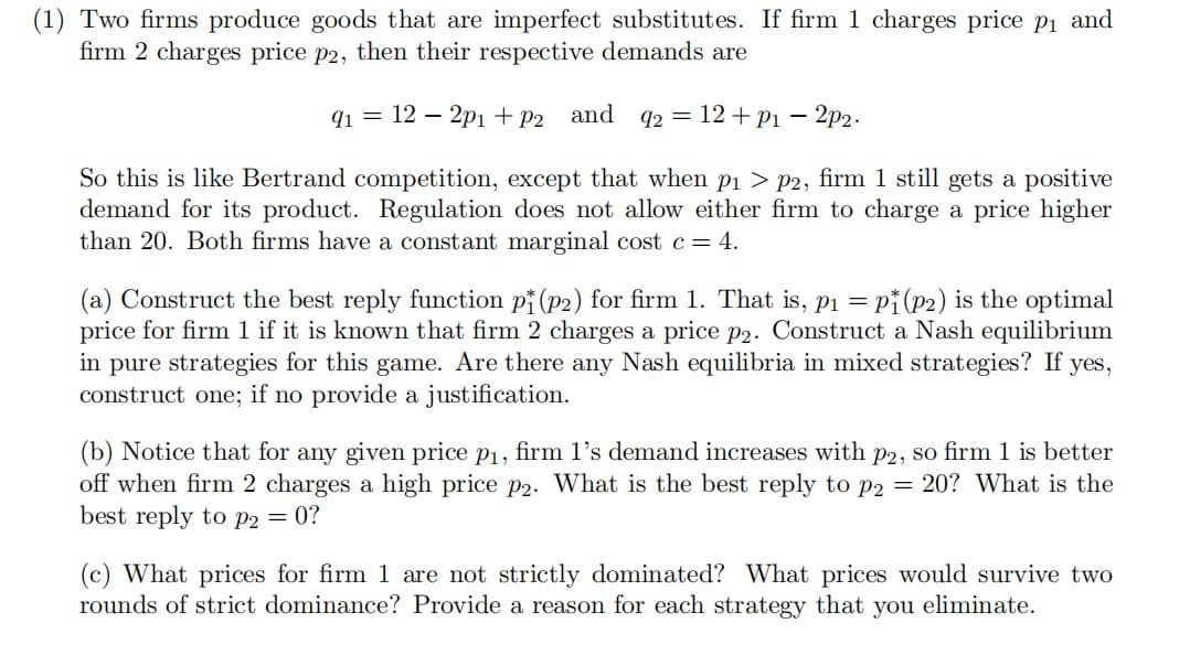 (1) Two firms produce goods that are imperfect substitutes. If firm 1 charges price p₁ and
firm 2 charges price p2, then their respective demands are
91 = 12 - 2p1 + P2 and 92 = 12 + p₁ - 2p2.
So this is like Bertrand competition, except that when p₁ > p2, firm 1 still gets a positive
demand for its product. Regulation does not allow either firm to charge a price higher
than 20. Both firms have a constant marginal cost c = 4.
(a) Construct the best reply function pi (p2) for firm 1. That is, p₁ = = pi (p2) is the optimal
price for firm 1 if it is known that firm 2 charges a price p2. Construct a Nash equilibrium
in pure strategies for this game. Are there any Nash equilibria in mixed strategies? If yes,
construct one; if no provide a justification.
(b) Notice that for any given price p₁, firm 1's demand increases with p2, so firm 1 is better
off when firm 2 charges a high price p2. What is the best reply to p2 = 20? What is the
best reply to p2 = 0?
(c) What prices for firm 1 are not strictly dominated? What prices would survive two
rounds of strict dominance? Provide a reason for each strategy that you eliminate.